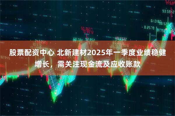 股票配資中心 北新建材2025年一季度業(yè)績穩(wěn)健增長，需關(guān)注現(xiàn)金流及應(yīng)收賬款