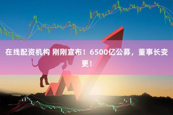 在線(xiàn)配資機(jī)構(gòu) 剛剛宣布！6500億公募，董事長(zhǎng)變更！
