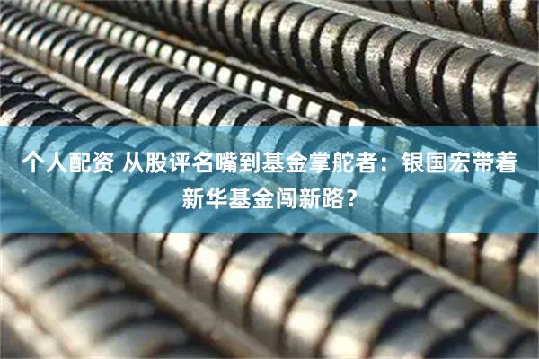 個(gè)人配資 從股評名嘴到基金掌舵者：銀國宏帶著新華基金闖新路？