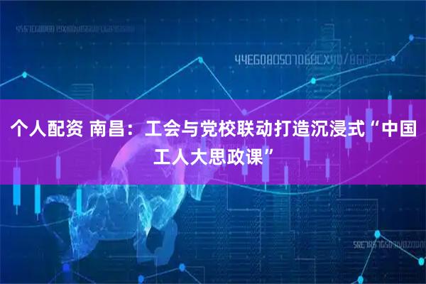 個人配資 南昌：工會與黨校聯(lián)動打造沉浸式“中國工人大思政課”